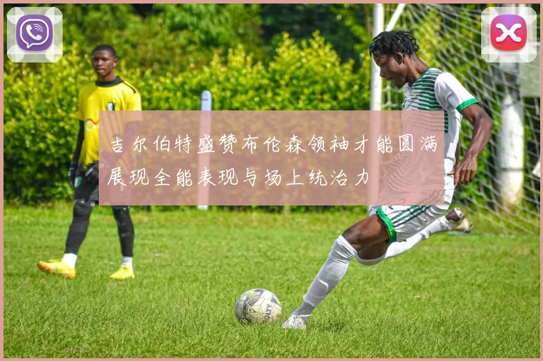 吉尔伯特盛赞布伦森领袖才能圆满展现全能表现与场上统治力