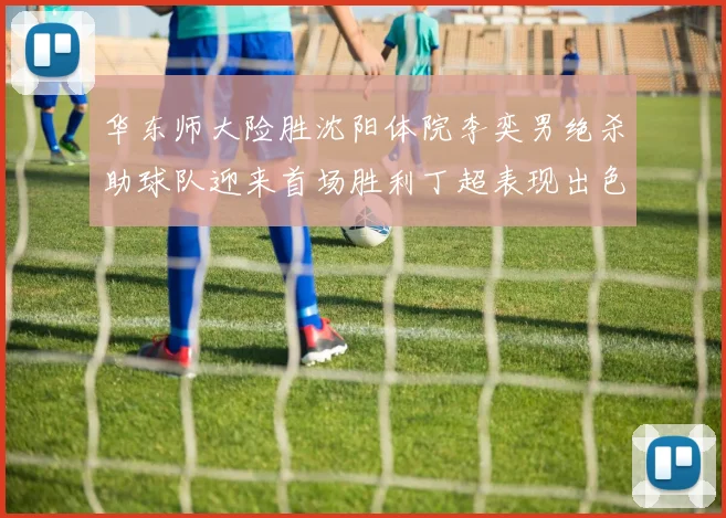华东师大险胜沈阳体院李奕男绝杀助球队迎来首场胜利丁超表现出色贡献21分5断