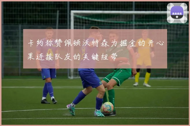 卡约称赞佩顿沃特森为掘金的开心果连接队友的关键纽带