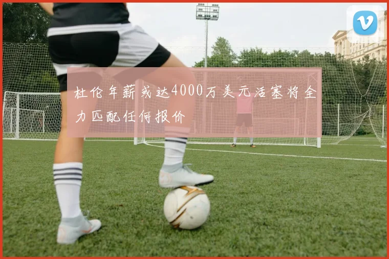 杜伦年薪或达4000万美元活塞将全力匹配任何报价