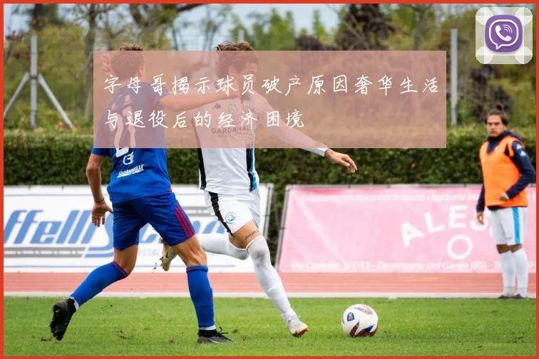 字母哥揭示球员破产原因奢华生活与退役后的经济困境