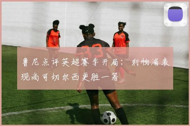 鲁尼点评英超赛季开局：利物浦表现尚可切尔西更胜一筹