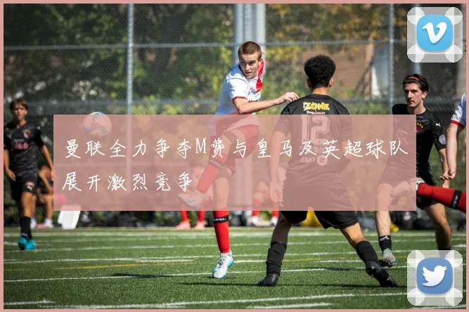 曼联全力争夺M费与皇马及英超球队展开激烈竞争