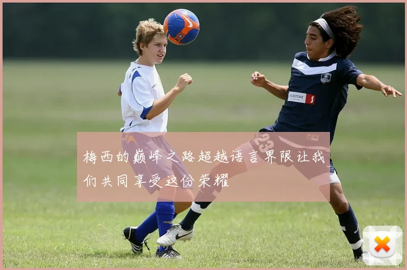 梅西的巅峰之路超越语言界限让我们共同享受这份荣耀