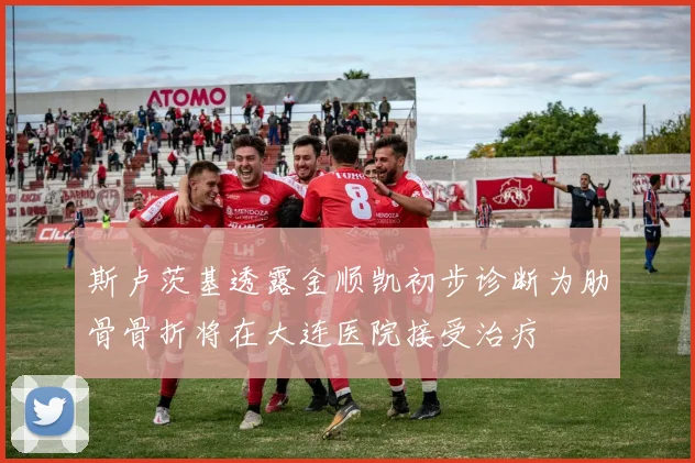 斯卢茨基透露金顺凯初步诊断为肋骨骨折将在大连医院接受治疗