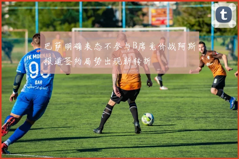 巴萨明确表态不参与B席竞价战阿斯报道签约局势出现新转折
