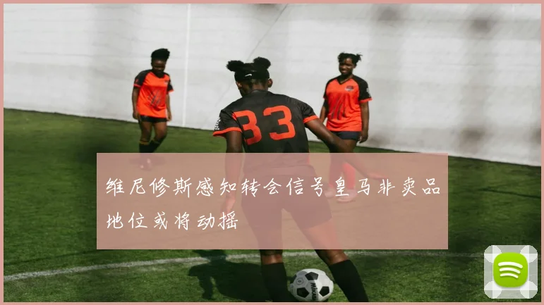 维尼修斯感知转会信号皇马非卖品地位或将动摇